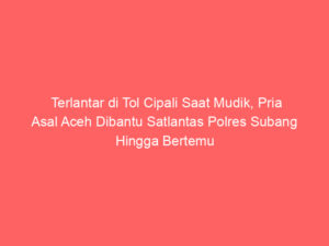 Terlantar di Tol Cipali Saat Mudik, Pria Asal Aceh Dibantu Satlantas Polres Subang Hingga Bertemu Keluarga