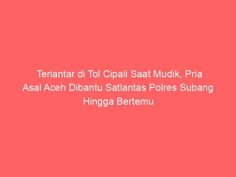 Terlantar di Tol Cipali Saat Mudik, Pria Asal Aceh Dibantu Satlantas Polres Subang Hingga Bertemu Keluarga