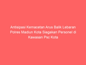 Antisipasi Kemacetan Arus Balik Lebaran Polres Madiun Kota Siagakan Personel di Kawasan Psc Kota Madiun