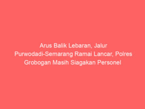 Arus Balik Lebaran, Jalur Purwodadi-Semarang Ramai Lancar, Polres Grobogan Masih Siagakan Personel untuk Antisipasi Kemacetan