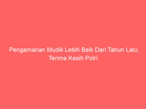 Pengamanan Mudik Lebih Baik Dari Tahun Lalu, Terima Kasih Polri